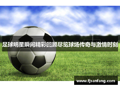 足球明星瞬间精彩回顾尽览球场传奇与激情时刻