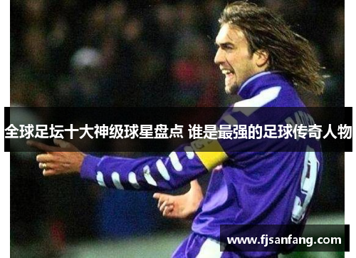 全球足坛十大神级球星盘点 谁是最强的足球传奇人物